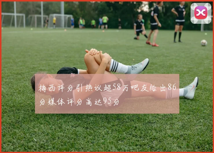 梅西评分引热议超58万吧友给出86分媒体评分高达95分