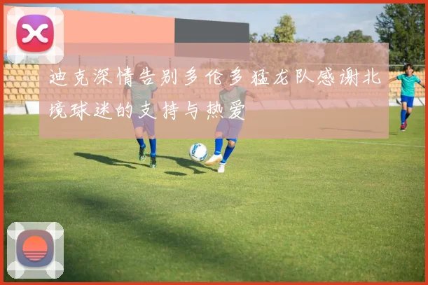 迪克深情告别多伦多猛龙队感谢北境球迷的支持与热爱