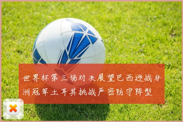 世界杯第三场对决展望巴西迎战非洲冠军土耳其挑战严密防守阵型