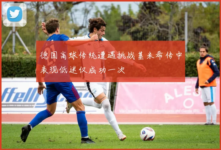 德国高球传统遭遇挑战基米希传中表现低迷仅成功一次