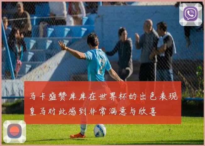 马卡盛赞库库在世界杯的出色表现皇马对此感到非常满意与欣喜