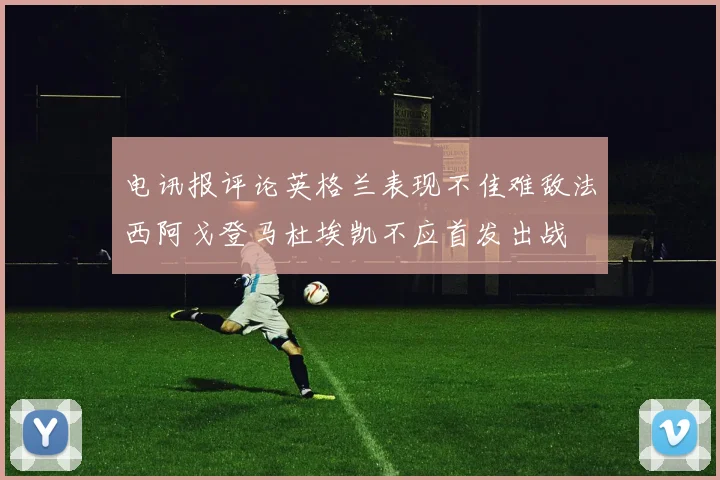 电讯报评论英格兰表现不佳难敌法西阿戈登马杜埃凯不应首发出战