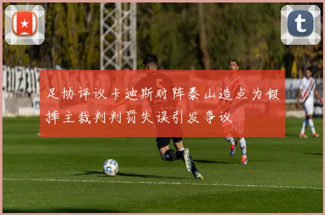 足协评议卡迪斯对阵泰山造点为假摔主裁判判罚失误引发争议