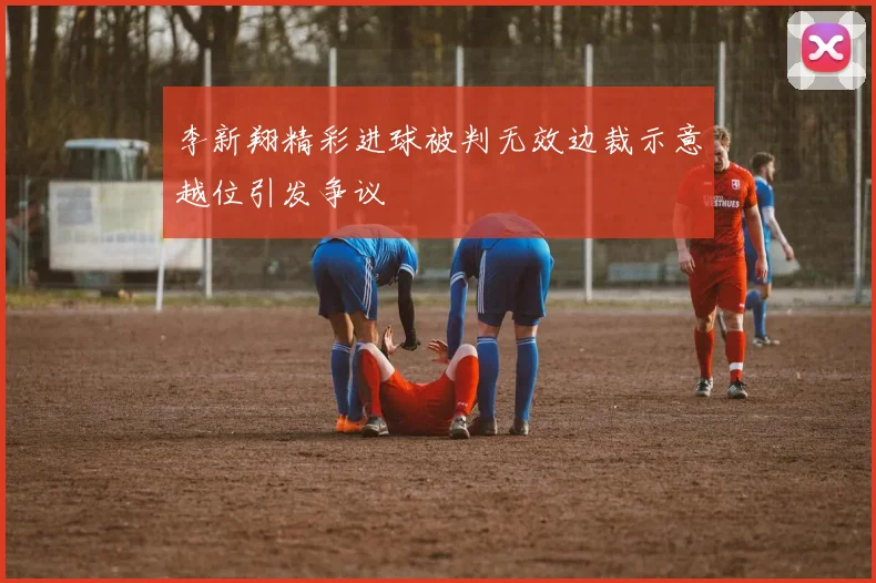 李新翔精彩进球被判无效边裁示意越位引发争议