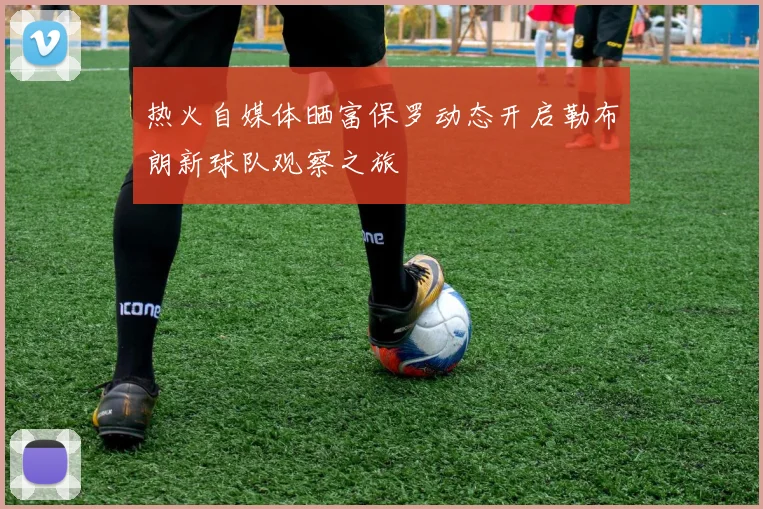 热火自媒体晒富保罗动态开启勒布朗新球队观察之旅