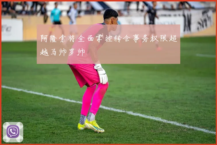 阿隆索将全面掌控转会事务权限超越马帅罗帅