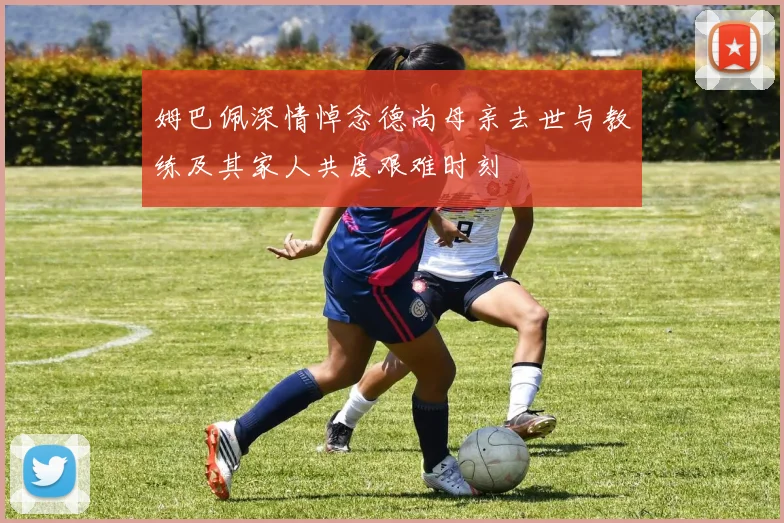 姆巴佩深情悼念德尚母亲去世与教练及其家人共度艰难时刻