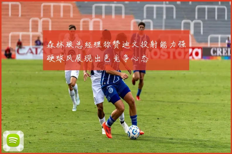 森林狼总经理称赞迪文投射能力强硬球风展现出色竞争心态