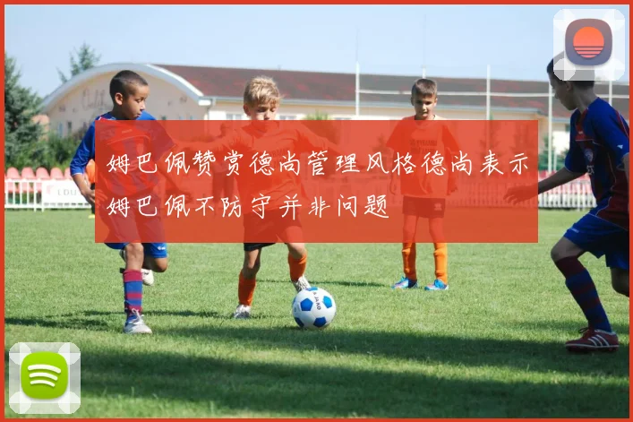 姆巴佩赞赏德尚管理风格德尚表示姆巴佩不防守并非问题