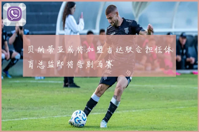 贝纳蒂亚或将加盟吉达联合担任体育总监即将告别马赛