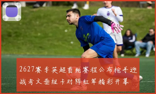 2627赛季英超首轮赛程公布枪手迎战考文垂纽卡对阵红军精彩开幕